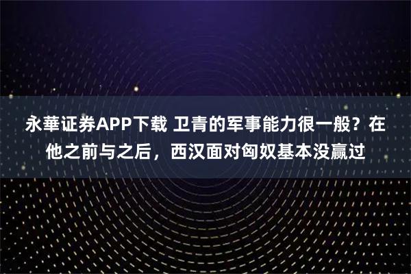 永華证券APP下载 卫青的军事能力很一般？在他之前与之后，西汉面对匈奴基本没赢过