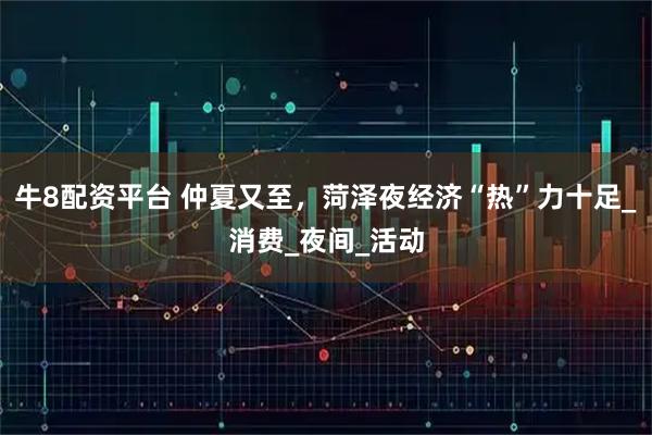 牛8配资平台 仲夏又至，菏泽夜经济“热”力十足_消费_夜间_活动