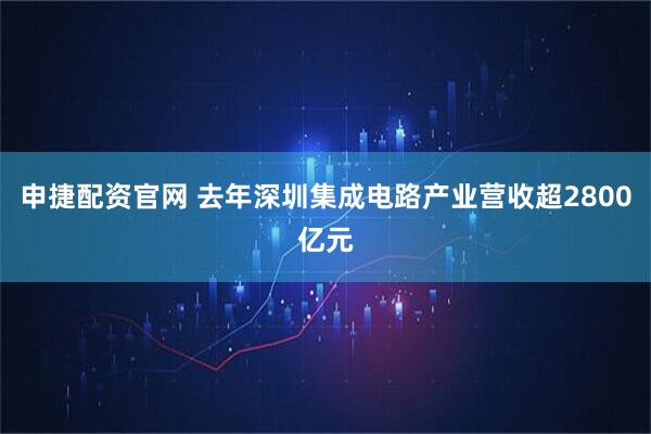 申捷配资官网 去年深圳集成电路产业营收超2800亿元