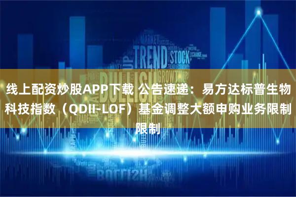 线上配资炒股APP下载 公告速递：易方达标普生物科技指数（QDII-LOF）基金调整大额申购业务限制