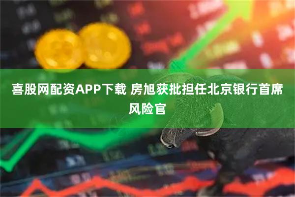 喜股网配资APP下载 房旭获批担任北京银行首席风险官