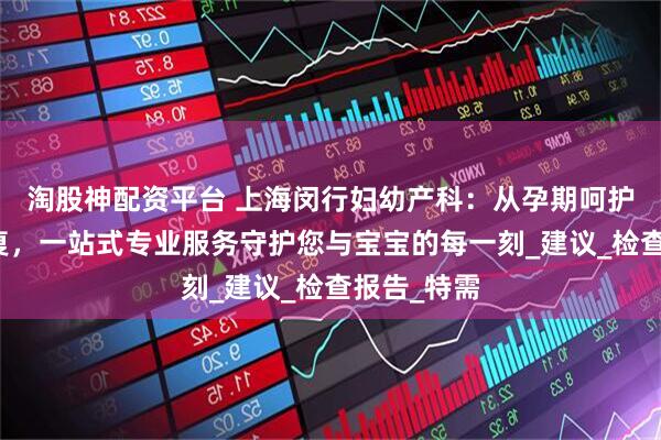 淘股神配资平台 上海闵行妇幼产科：从孕期呵护到产后康复，一站式专业服务守护您与宝宝的每一刻_建议_检查报告_特需