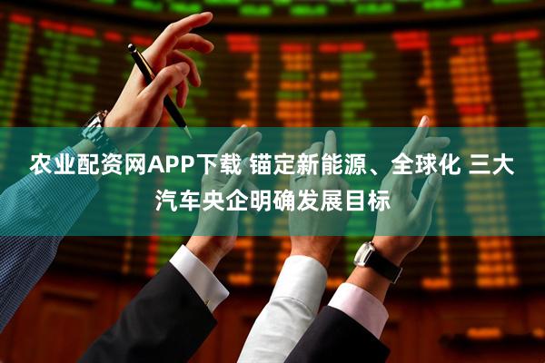 农业配资网APP下载 锚定新能源、全球化 三大汽车央企明确发展目标
