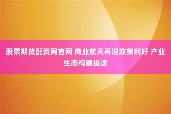 股票期货配资网官网 商业航天再迎政策利好 产业生态构建提速