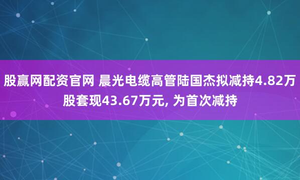 股赢网配资官网 晨光电缆高管陆国杰拟减持4.82万股套现43.67万元, 为首次减持