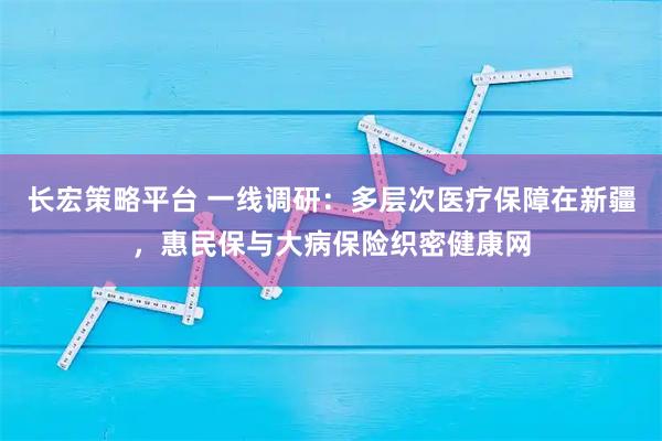 长宏策略平台 一线调研：多层次医疗保障在新疆，惠民保与大病保险织密健康网