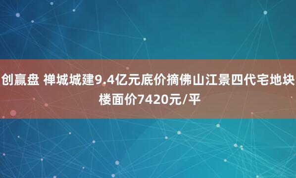 创赢盘 禅城城建9.4亿元底价摘佛山江景四代宅地块 楼面价7420元/平