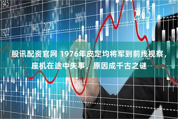 股讯配资官网 1976年皮定均将军到前线视察，座机在途中失事，原因成千古之谜