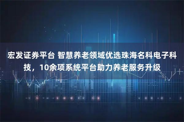 宏发证券平台 智慧养老领域优选珠海名科电子科技，10余项系统平台助力养老服务升级