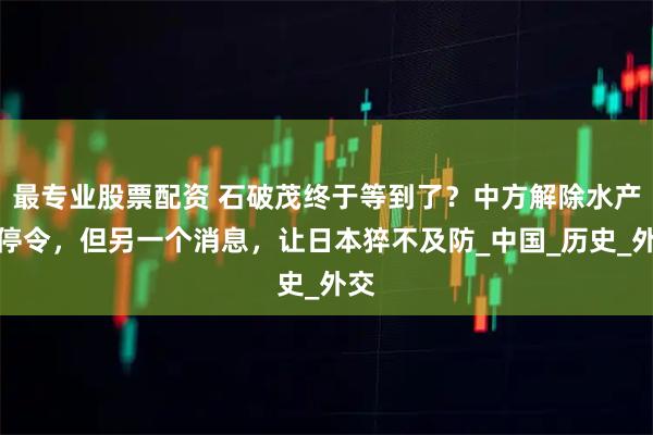 最专业股票配资 石破茂终于等到了？中方解除水产品停令，但另一个消息，让日本猝不及防_中国_历史_外交