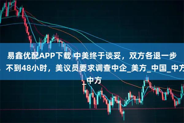 易鑫优配APP下载 中美终于谈妥，双方各退一步，不到48小时，美议员要求调查中企_美方_中国_中方