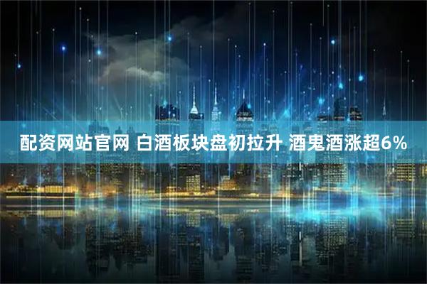 配资网站官网 白酒板块盘初拉升 酒鬼酒涨超6%