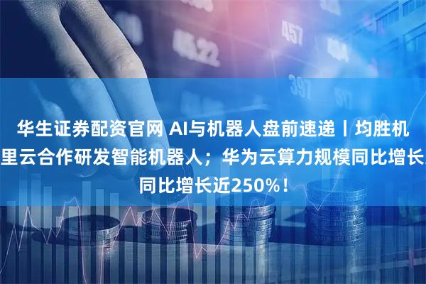 华生证券配资官网 AI与机器人盘前速递丨均胜机器人与阿里云合作研发智能机器人；华为云算力规模同比增长近250%！