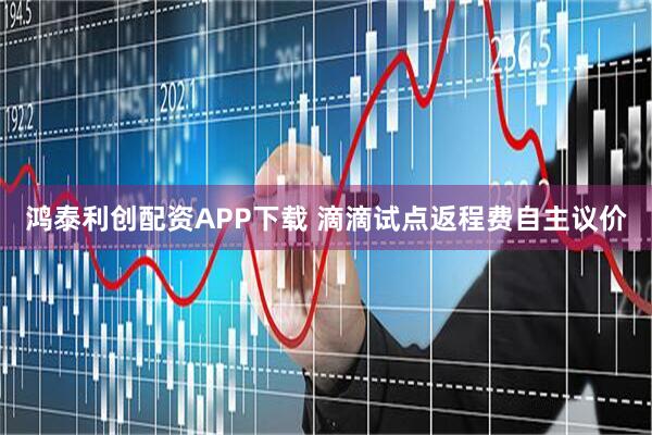 鸿泰利创配资APP下载 滴滴试点返程费自主议价