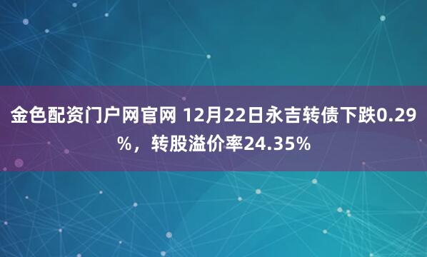 金色配资门户网官网 12月22日永吉转债下跌0.29%，转股溢价率24.35%