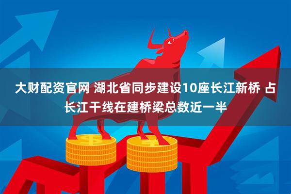 大财配资官网 湖北省同步建设10座长江新桥 占长江干线在建桥梁总数近一半